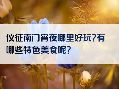 仪征南门宵夜哪里好玩？有哪些特色美食呢？