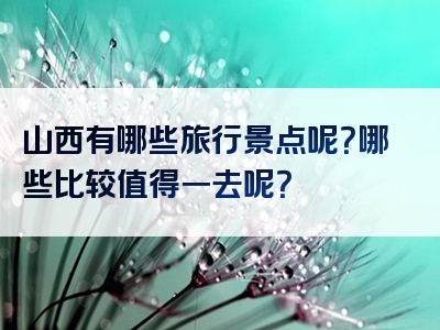 山西有哪些旅行景点呢？哪些比较值得一去呢？