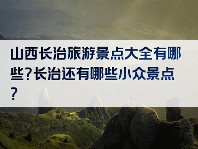山西长治旅游景点大全有哪些？长治还有哪些小众景点？