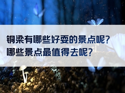 铜梁有哪些好耍的景点呢？哪些景点最值得去呢？