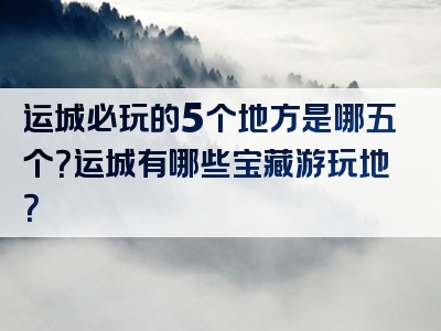 运城必玩的5个地方是哪五个？运城有哪些宝藏游玩地？