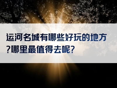 运河名城有哪些好玩的地方？哪里最值得去呢？