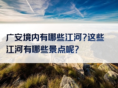 广安境内有哪些江河？这些江河有哪些景点呢？