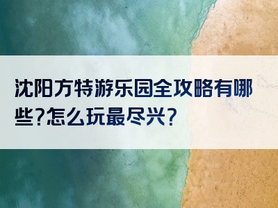 沈阳方特游乐园全攻略有哪些？怎么玩最尽兴？