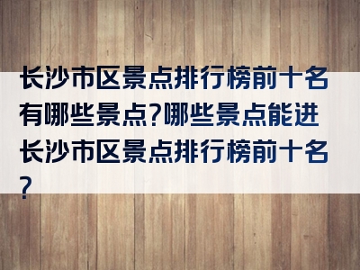 长沙市区景点排行榜前十名有哪些景点？哪些景点能进长沙市区景点排行榜前十名？