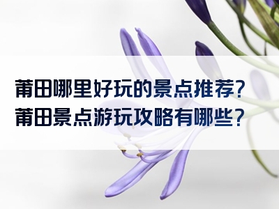 莆田哪里好玩的景点推荐？莆田景点游玩攻略有哪些？
