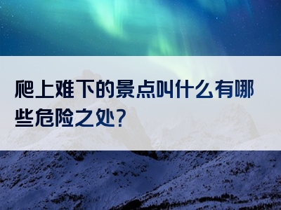 爬上难下的景点叫什么有哪些危险之处？