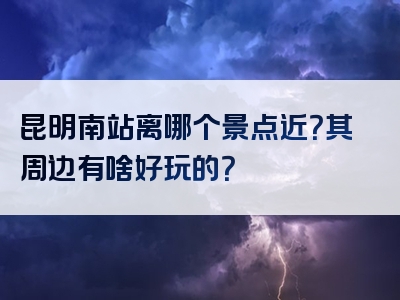 昆明南站离哪个景点近？其周边有啥好玩的？