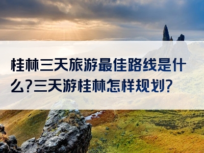 桂林三天旅游最佳路线是什么？三天游桂林怎样规划？