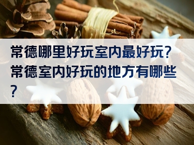 常德哪里好玩室内最好玩？常德室内好玩的地方有哪些？