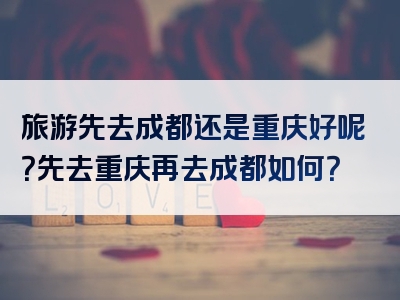 旅游先去成都还是重庆好呢？先去重庆再去成都如何？
