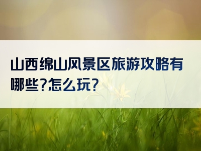 山西绵山风景区旅游攻略有哪些？怎么玩？