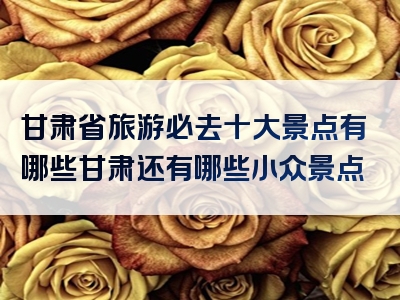 甘肃省旅游必去十大景点有哪些甘肃还有哪些小众景点