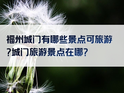 福州城门有哪些景点可旅游？城门旅游景点在哪？