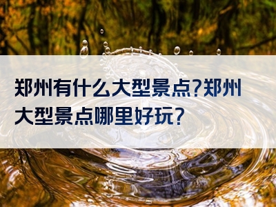 郑州有什么大型景点？郑州大型景点哪里好玩？