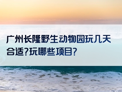 广州长隆野生动物园玩几天合适？玩哪些项目？