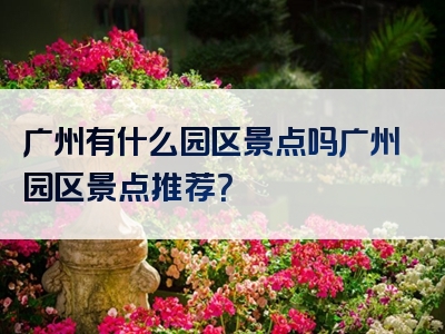 广州有什么园区景点吗广州园区景点推荐？