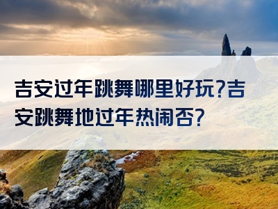 吉安过年跳舞哪里好玩？吉安跳舞地过年热闹否？