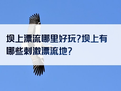 坝上漂流哪里好玩？坝上有哪些刺激漂流地？