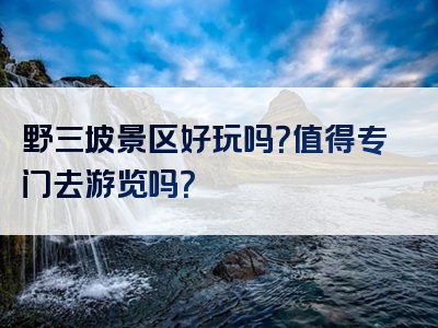 野三坡景区好玩吗？值得专门去游览吗？