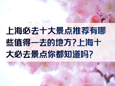 上海必去十大景点推荐有哪些值得一去的地方？上海十大必去景点你都知道吗？