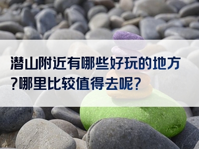 潜山附近有哪些好玩的地方？哪里比较值得去呢？