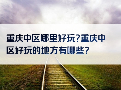 重庆中区哪里好玩？重庆中区好玩的地方有哪些？