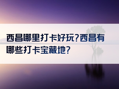 西昌哪里打卡好玩？西昌有哪些打卡宝藏地？