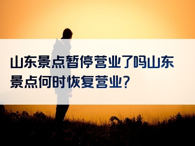 山东景点暂停营业了吗山东景点何时恢复营业？