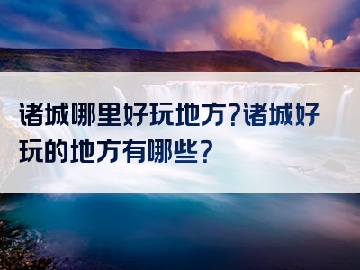 诸城哪里好玩地方？诸城好玩的地方有哪些？