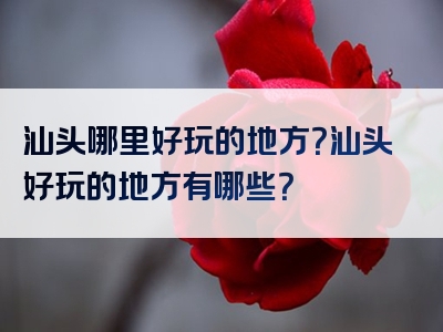 汕头哪里好玩的地方？汕头好玩的地方有哪些？