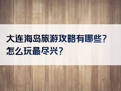 大连海岛旅游攻略有哪些？怎么玩最尽兴？