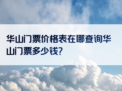 华山门票价格表在哪查询华山门票多少钱？