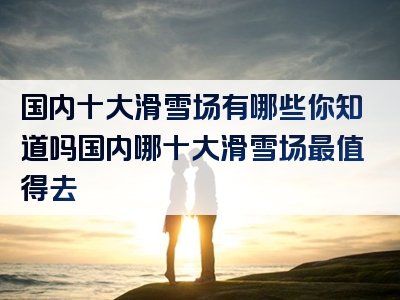 国内十大滑雪场有哪些你知道吗国内哪十大滑雪场最值得去
