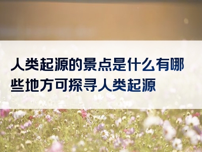 人类起源的景点是什么有哪些地方可探寻人类起源