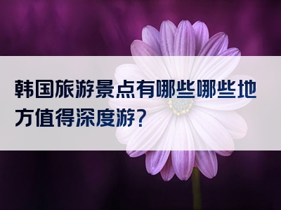 韩国旅游景点有哪些哪些地方值得深度游？