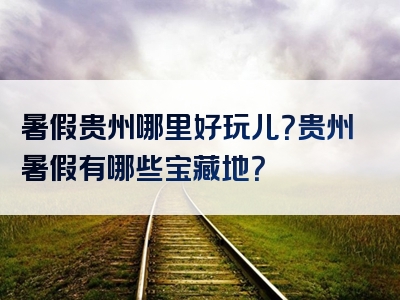 暑假贵州哪里好玩儿？贵州暑假有哪些宝藏地？