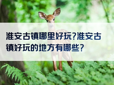 淮安古镇哪里好玩？淮安古镇好玩的地方有哪些？