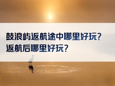 鼓浪屿返航途中哪里好玩？返航后哪里好玩？