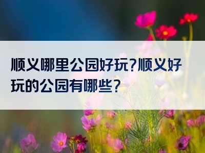 顺义哪里公园好玩？顺义好玩的公园有哪些？
