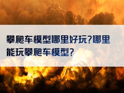 攀爬车模型哪里好玩？哪里能玩攀爬车模型？