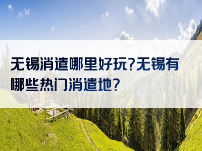 无锡消遣哪里好玩？无锡有哪些热门消遣地？