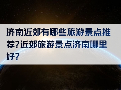 济南近郊有哪些旅游景点推荐？近郊旅游景点济南哪里好？