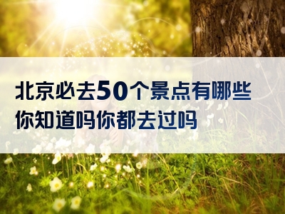 北京必去50个景点有哪些你知道吗你都去过吗