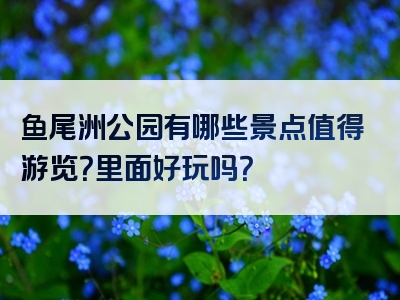 鱼尾洲公园有哪些景点值得游览？里面好玩吗？