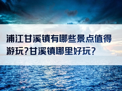 浦江甘溪镇有哪些景点值得游玩？甘溪镇哪里好玩？