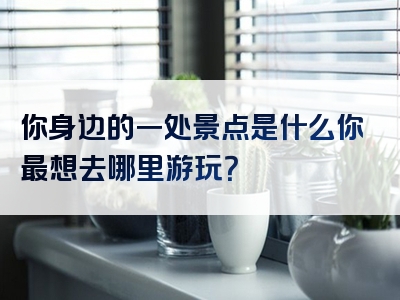 你身边的一处景点是什么你最想去哪里游玩？