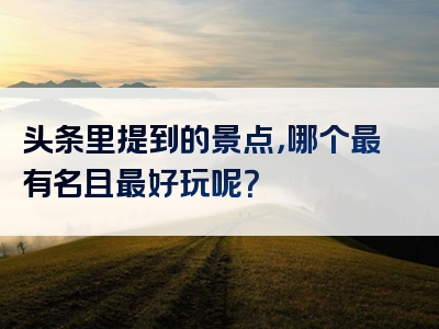 头条里提到的景点，哪个最有名且最好玩呢？