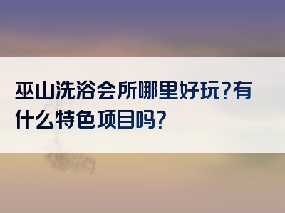巫山洗浴会所哪里好玩？有什么特色项目吗？