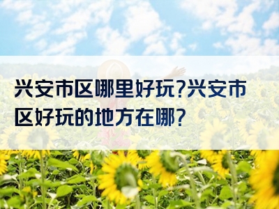 兴安市区哪里好玩？兴安市区好玩的地方在哪？